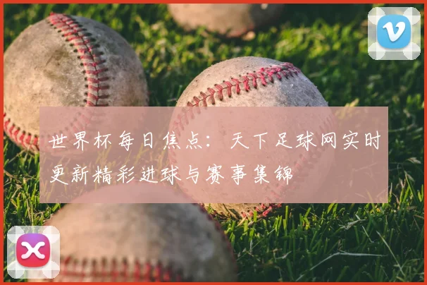 世界杯每日焦点：天下足球网实时更新精彩进球与赛事集锦