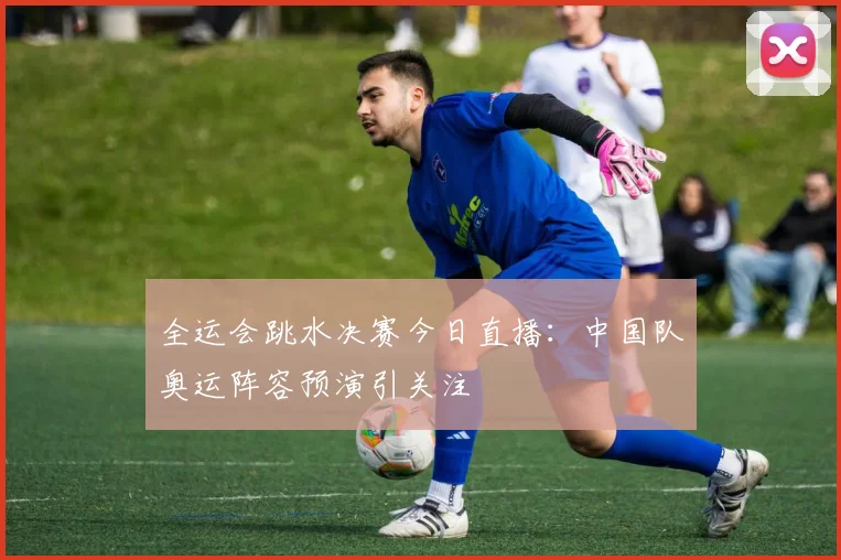 全运会跳水决赛今日直播：中国队奥运阵容预演引关注
