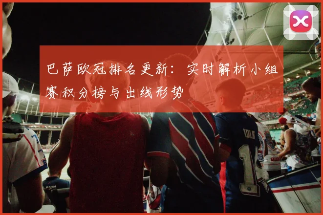 巴萨欧冠排名更新：实时解析小组赛积分榜与出线形势