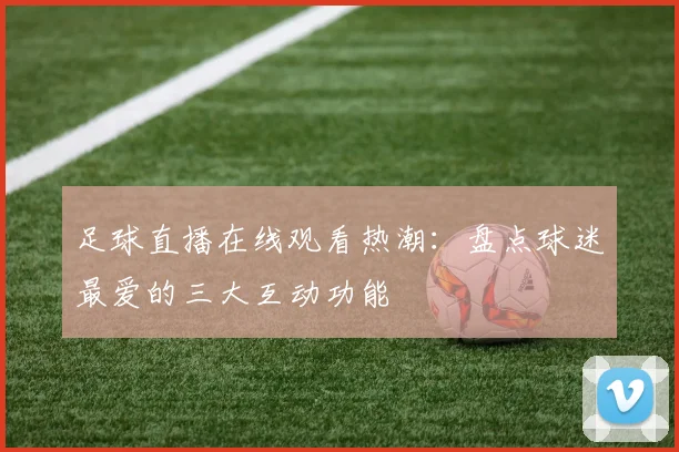 足球直播在线观看热潮：盘点球迷最爱的三大互动功能