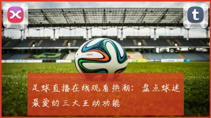 足球直播在线观看热潮：盘点球迷最爱的三大互动功能