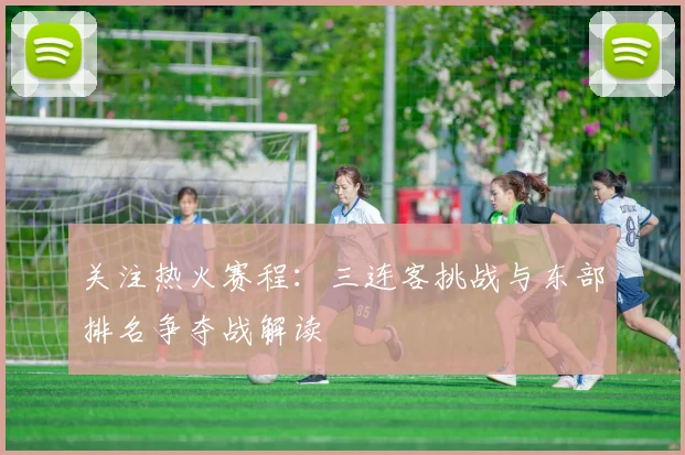 关注热火赛程：三连客挑战与东部排名争夺战解读