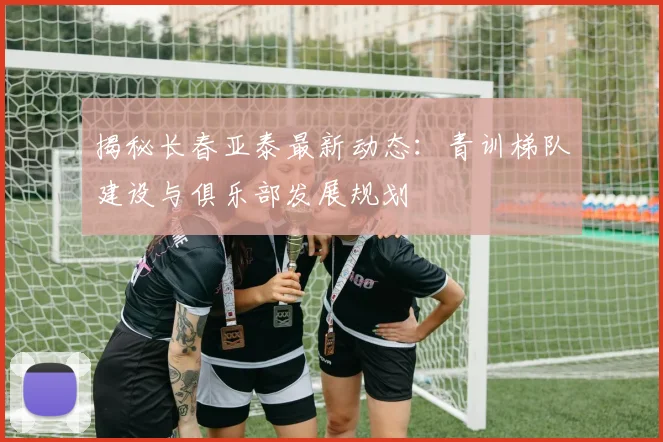 揭秘长春亚泰最新动态：青训梯队建设与俱乐部发展规划
