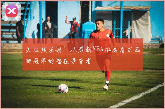 关注焦点战！从最新NBA排名看东西部冠军的潜在争夺者