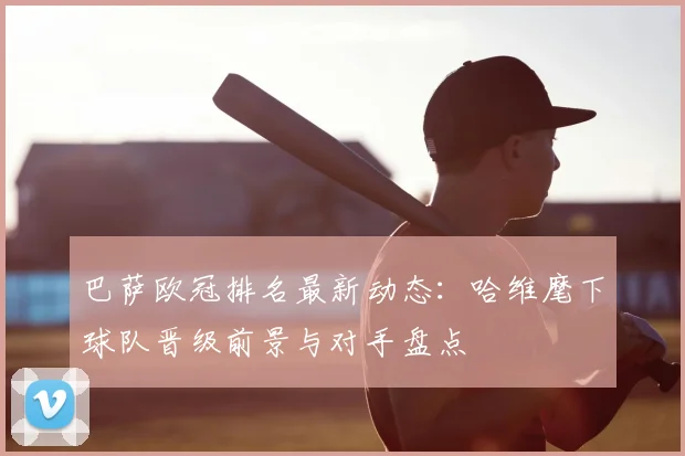 巴萨欧冠排名最新动态：哈维麾下球队晋级前景与对手盘点