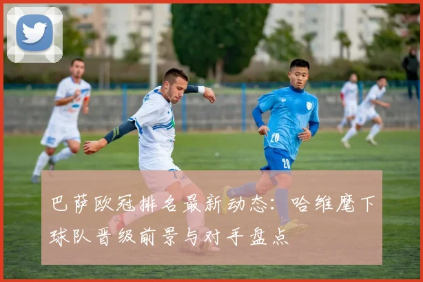 巴萨欧冠排名最新动态：哈维麾下球队晋级前景与对手盘点