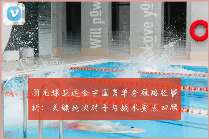 羽毛球亚运会中国男单夺冠路径解析：关键轮次对手与战术要点回顾
