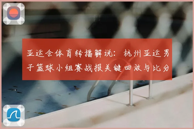 亚运会体育转播解说：杭州亚运男子篮球小组赛战报关键回放与比分影响